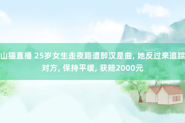 山猫直播 25岁女生走夜路遭醉汉是曲, 她反过来追踪对方, 保持平缓, 获赔2000元