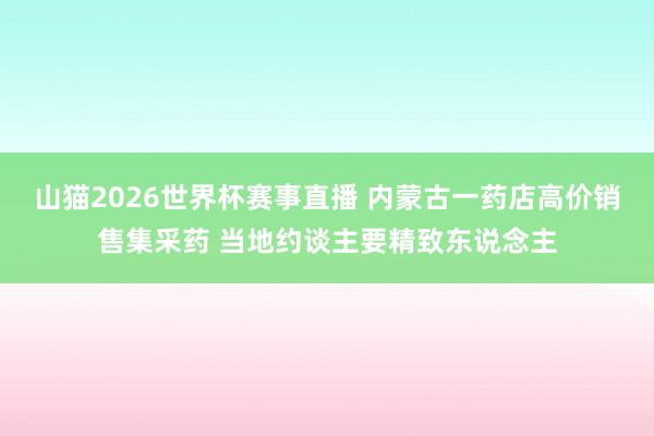 山猫2026世界杯赛事直播 内蒙古一药店高价销售集采药 当地约谈主要精致东说念主