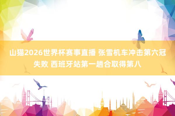 山猫2026世界杯赛事直播 张雪机车冲击第六冠失败 西班牙站第一趟合取得第八