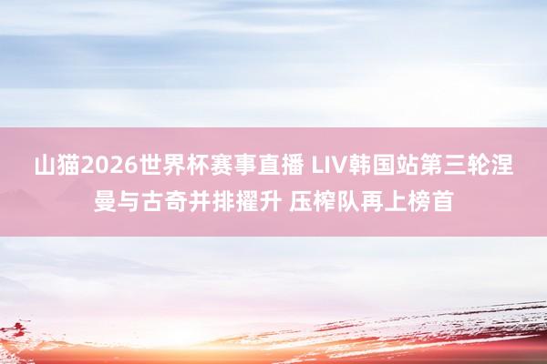 山猫2026世界杯赛事直播 LIV韩国站第三轮涅曼与古奇并排擢升 压榨队再上榜首
