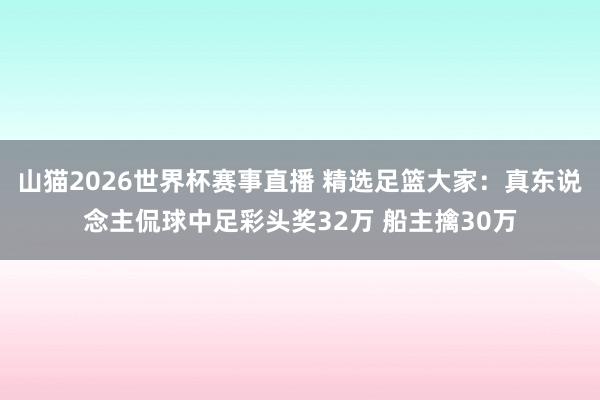 山猫2026世界杯赛事直播 精选足篮大家:真东说念主侃球中足彩头奖32万 船主擒30万