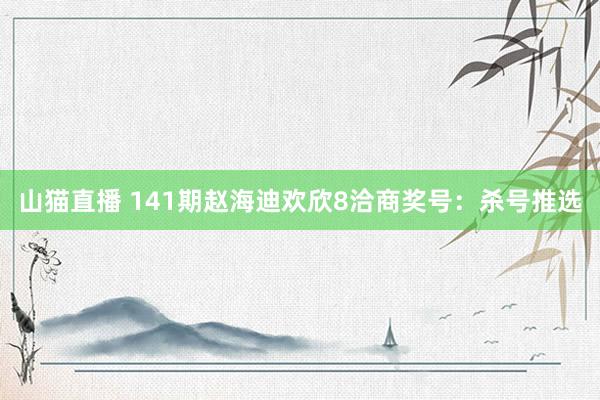 山猫直播 141期赵海迪欢欣8洽商奖号:杀号推选