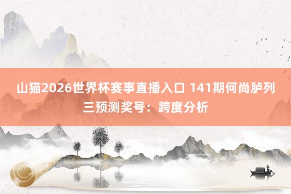 山猫2026世界杯赛事直播入口 141期何尚胪列三预测奖号:跨度分析