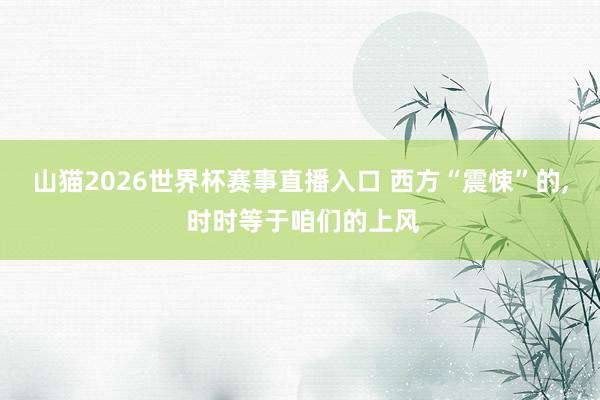 山猫2026世界杯赛事直播入口 西方“震悚”的, 时时等于咱们的上风