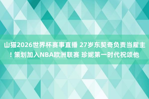 山猫2026世界杯赛事直播 27岁东契奇负责当雇主! 策划加入NBA欧洲联赛 珍妮第一时代祝颂他