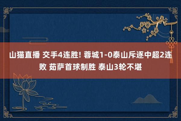 山猫直播 交手4连胜! 蓉城1-0泰山斥逐中超2连败 茹萨首球制胜 泰山3轮不堪