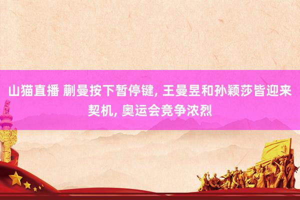 山猫直播 蒯曼按下暂停键, 王曼昱和孙颖莎皆迎来契机, 奥运会竞争浓烈