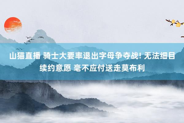 山猫直播 骑士大要率退出字母争夺战! 无法细目续约意愿 毫不应付送走莫布利