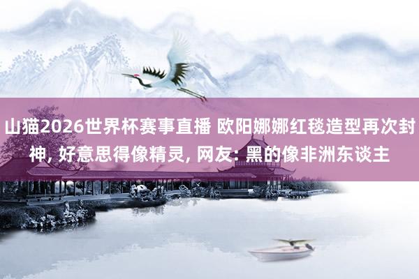 山猫2026世界杯赛事直播 欧阳娜娜红毯造型再次封神， 好意思得像精灵， 网友: 黑的像非洲东谈主