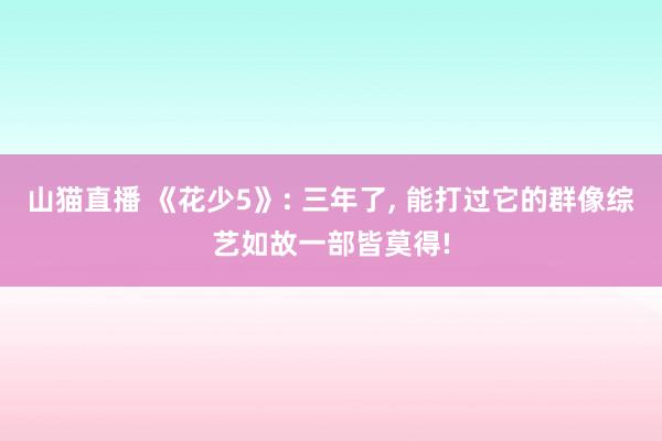 山猫直播 《花少5》: 三年了, 能打过它的群像综艺如故一部皆莫得!