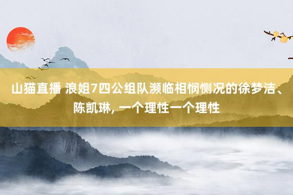 山猫直播 浪姐7四公组队濒临相悯恻况的徐梦洁、陈凯琳, 一个理性一个理性