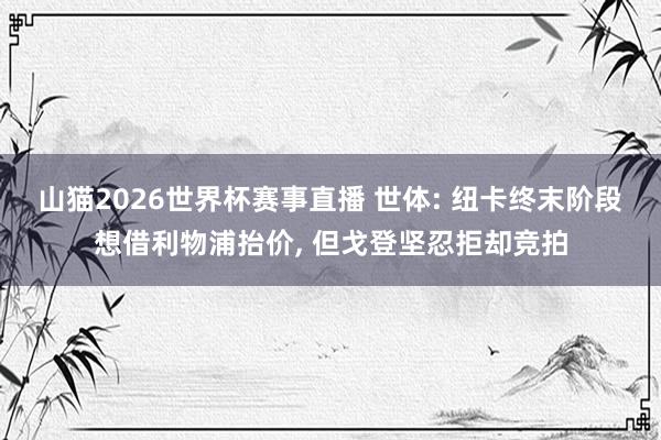 山猫2026世界杯赛事直播 世体: 纽卡终末阶段想借利物浦抬价, 但戈登坚忍拒却竞拍