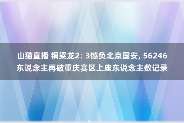 山猫直播 铜梁龙2: 3憾负北京国安, 56246东说念主再破重庆赛区上座东说念主数记录
