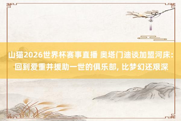 山猫2026世界杯赛事直播 奥塔门迪谈加盟河床: 回到爱重并援助一世的俱乐部, 比梦幻还艰深