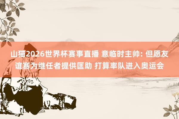 山猫2026世界杯赛事直播 意临时主帅: 但愿友谊赛为继任者提供匡助 打算率队进入奥运会
