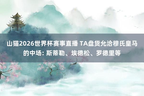 山猫2026世界杯赛事直播 TA盘货允洽穆氏皇马的中场: 斯蒂勒、埃德松、罗德里等