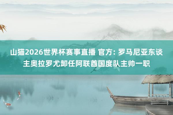 山猫2026世界杯赛事直播 官方: 罗马尼亚东谈主奥拉罗尤卸任阿联酋国度队主帅一职