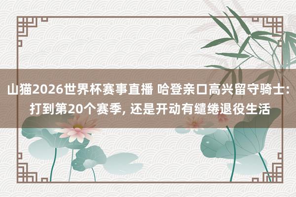 山猫2026世界杯赛事直播 哈登亲口高兴留守骑士: 打到第20个赛季， 还是开动有缱绻退役生活