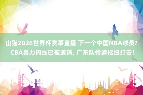 山猫2026世界杯赛事直播 下一个中国NBA球员? CBA暴力内线已被邀请, 广东队惨遭枢纽打击!