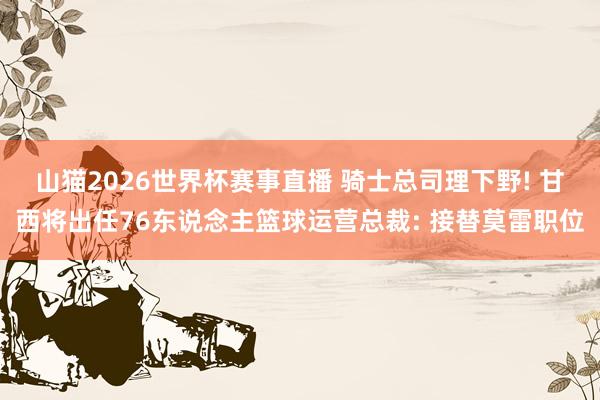 山猫2026世界杯赛事直播 骑士总司理下野! 甘西将出任76东说念主篮球运营总裁: 接替莫雷职位