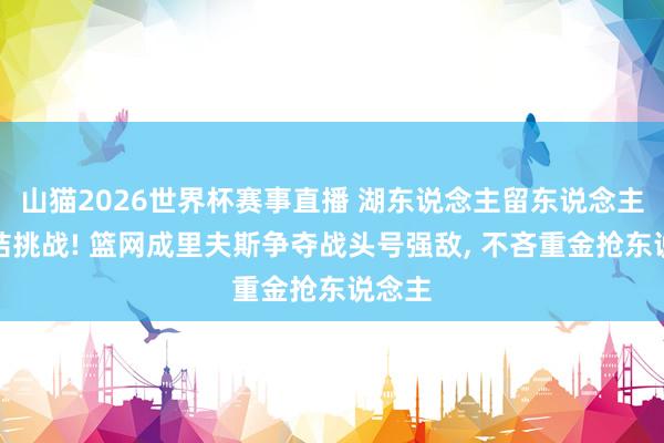 山猫2026世界杯赛事直播 湖东说念主留东说念主迎症结挑战! 篮网成里夫斯争夺战头号强敌, 不吝重金抢东说念主
