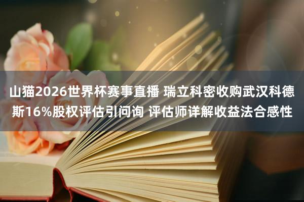 山猫2026世界杯赛事直播 瑞立科密收购武汉科德斯16%股权评估引问询 评估师详解收益法合感性