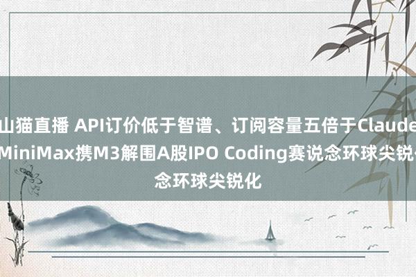 山猫直播 API订价低于智谱、订阅容量五倍于Claude: MiniMax携M3解围A股IPO Coding赛说念环球尖锐化
