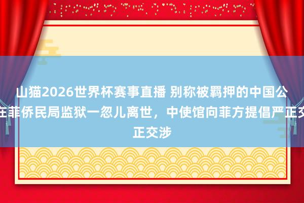 山猫2026世界杯赛事直播 别称被羁押的中国公民在菲侨民局监狱一忽儿离世,中使馆向菲方提倡严正交涉