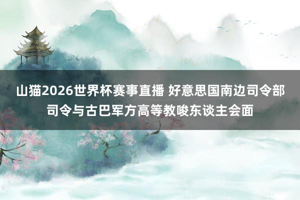 山猫2026世界杯赛事直播 好意思国南边司令部司令与古巴军方高等教唆东谈主会面