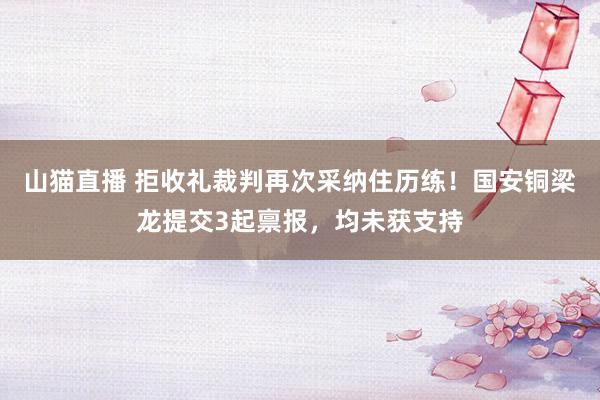山猫直播 拒收礼裁判再次采纳住历练!国安铜梁龙提交3起禀报,均未获支持
