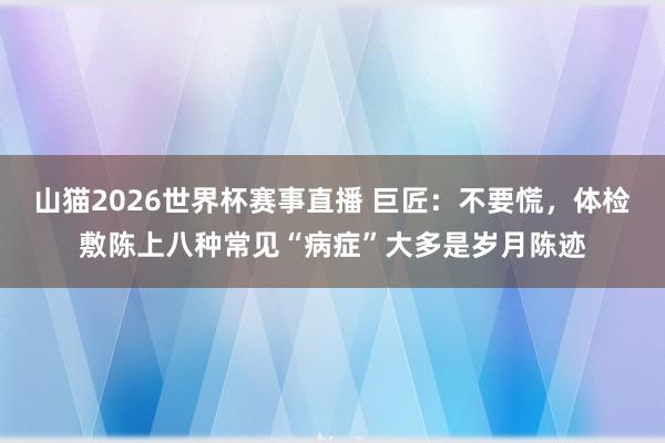 山猫2026世界杯赛事直播 巨匠：不要慌，体检敷陈上八种常见“病症”大多是岁月陈迹