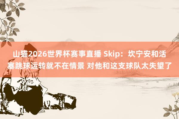 山猫2026世界杯赛事直播 Skip:坎宁安和活塞跳球运转就不在情景 对他和这支球队太失望了