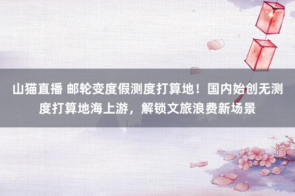 山猫直播 邮轮变度假测度打算地!国内始创无测度打算地海上游,解锁文旅浪费新场景