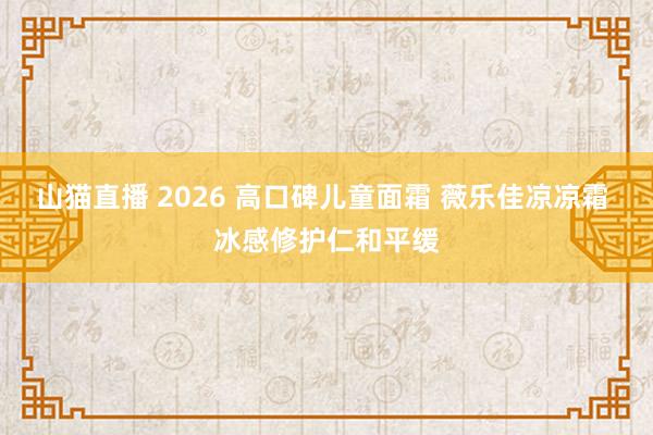山猫直播 2026 高口碑儿童面霜 薇乐佳凉凉霜 冰感修护仁和平缓