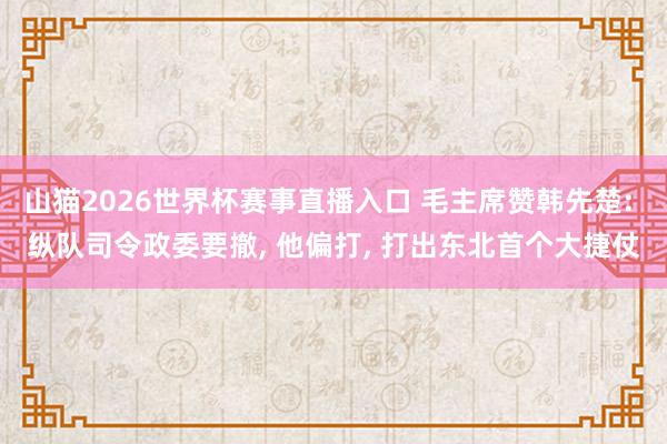 山猫2026世界杯赛事直播入口 毛主席赞韩先楚: 纵队司令政委要撤， 他偏打， 打出东北首个大捷仗