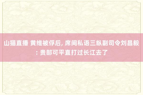 山猫直播 黄维被俘后， 席间私语三纵副司令刘昌毅: 贵部可平直打过长江去了
