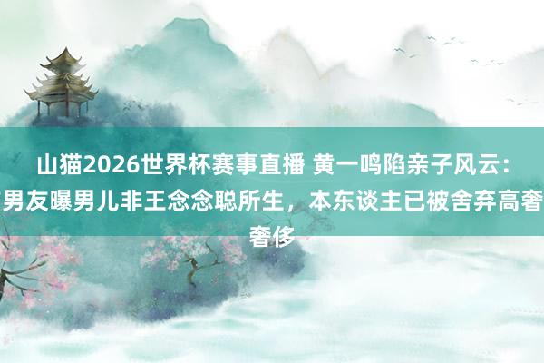 山猫2026世界杯赛事直播 黄一鸣陷亲子风云:前男友曝男儿非王念念聪所生,本东谈主已被舍弃高奢侈
