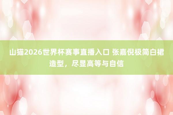 山猫2026世界杯赛事直播入口 张嘉倪极简白裙造型,尽显高等与自信