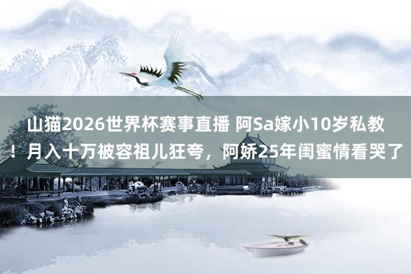 山猫2026世界杯赛事直播 阿Sa嫁小10岁私教!月入十万被容祖儿狂夸,阿娇25年闺蜜情看哭了