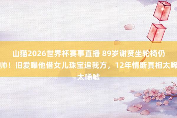 山猫2026世界杯赛事直播 89岁谢贤坐轮椅仍耍帅!旧爱曝他借女儿珠宝追我方,12年情断真相太唏嘘