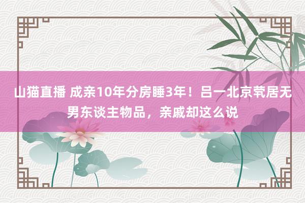 山猫直播 成亲10年分房睡3年！吕一北京茕居无男东谈主物品，亲戚却这么说