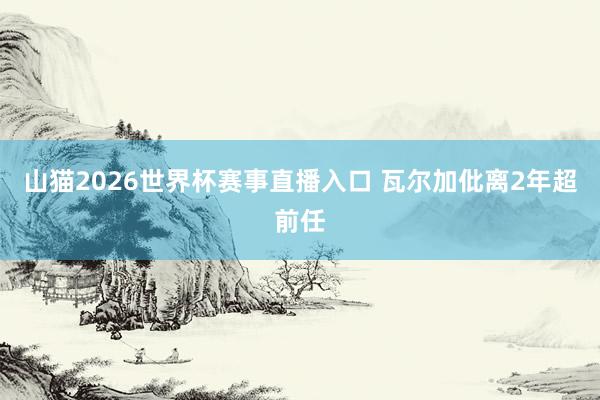 山猫2026世界杯赛事直播入口 瓦尔加仳离2年超前任
