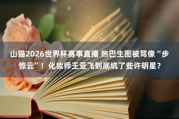 山猫2026世界杯赛事直播 热巴生图被骂像“步惊云”!化妆师王亚飞到底坑了些许明星?