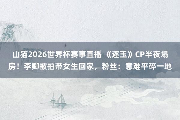 山猫2026世界杯赛事直播 《逐玉》CP半夜塌房!李卿被拍带女生回家,粉丝:意难平碎一地