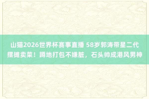 山猫2026世界杯赛事直播 58岁郭涛带星二代摆摊卖菜!蹲地打包不嫌脏,石头帅成港风男神