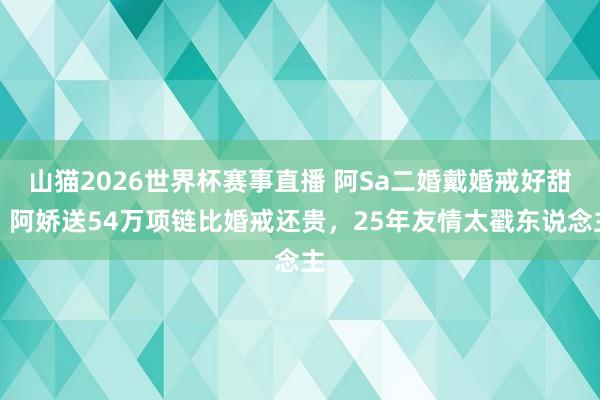 山猫2026世界杯赛事直播 阿Sa二婚戴婚戒好甜!阿娇送54万项链比婚戒还贵,25年友情太戳东说念主