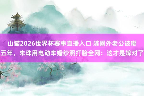 山猫2026世界杯赛事直播入口 嫁圈外老公被嘲五年,朱珠用电动车婚纱照打脸全网:这才是嫁对了