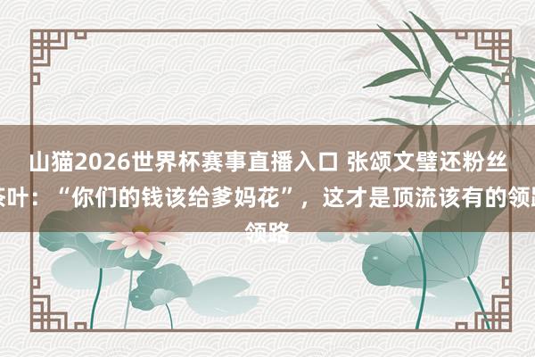 山猫2026世界杯赛事直播入口 张颂文璧还粉丝茶叶:“你们的钱该给爹妈花”,这才是顶流该有的领路