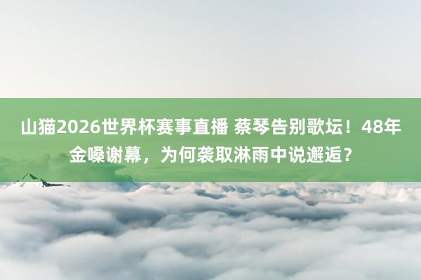 山猫2026世界杯赛事直播 蔡琴告别歌坛!48年金嗓谢幕,为何袭取淋雨中说邂逅?