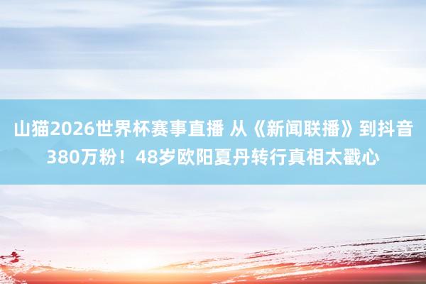 山猫2026世界杯赛事直播 从《新闻联播》到抖音380万粉!48岁欧阳夏丹转行真相太戳心